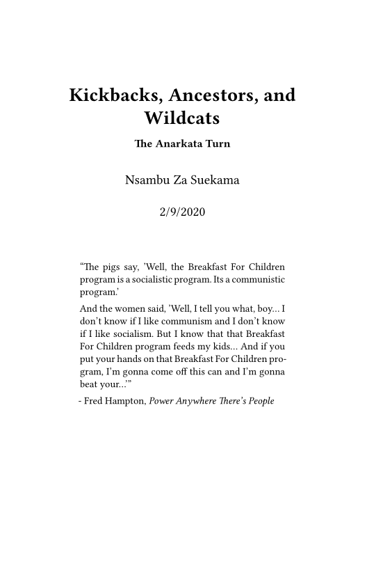 Kickbacks, Ancestors, and
Wildcats

‘The Anarkata Turn

Nsambu Za Suekama

2/9/2020

“The pigs say, 'Well, the Breakfast For Children
program is a socialistic program. Its a communistic
program:

And the women said, "Well, I tell you what, boy... 1
don't know if I like communism and I don't know
if I like socialism. But I know that that Breakfast
For Children program feeds my kids... And if you
put your hands on that Breakfast For Children pro-
gram, I'm gonna come off this can and I'm gonna
beat your...”

- Fred Hampton, Power Anywhere There's People
